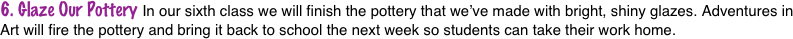 6. Glaze Our Pottery In our sixth class we will finish the pottery that we’ve made with bright, shiny glazes. Adventures in Art will fire the pottery and bring it back to school the next week so students can take their work home.