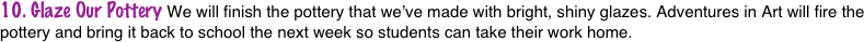 10. Glaze Our Pottery We will finish the pottery that we’ve made with bright, shiny glazes. Adventures in Art will fire the pottery and bring it back to school the next week so students can take their work home.