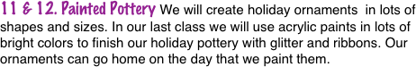11 & 12. Painted Pottery We will create holiday ornaments  in lots of shapes and sizes. In our last class we will use acrylic paints in lots of bright colors to finish our holiday pottery with glitter and ribbons. Our ornaments can go home on the day that we paint them.