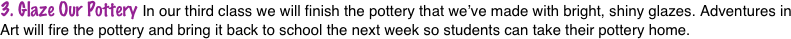 3. Glaze Our Pottery In our third class we will finish the pottery that we’ve made with bright, shiny glazes. Adventures in Art will fire the pottery and bring it back to school the next week so students can take their pottery home.