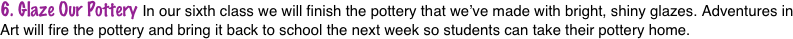 6. Glaze Our Pottery In our sixth class we will finish the pottery that we’ve made with bright, shiny glazes. Adventures in Art will fire the pottery and bring it back to school the next week so students can take their pottery home.