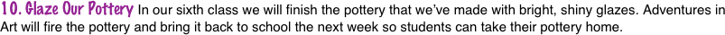 10. Glaze Our Pottery In our sixth class we will finish the pottery that we’ve made with bright, shiny glazes. Adventures in Art will fire the pottery and bring it back to school the next week so students can take their pottery home.