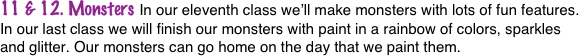 11 & 12. Monsters In our eleventh class we’ll make monsters with lots of fun features. In our last class we will finish our monsters with paint in a rainbow of colors, sparkles and glitter. Our monsters can go home on the day that we paint them.